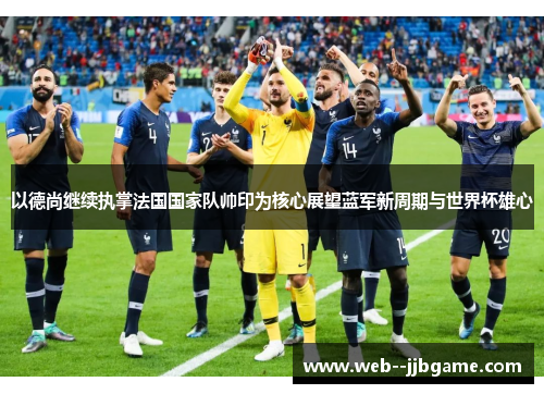 以德尚继续执掌法国国家队帅印为核心展望蓝军新周期与世界杯雄心