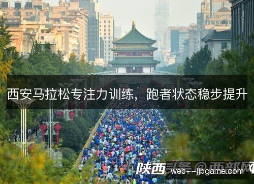 西安马拉松专注力训练,跑者状态稳步提升 西安马拉松专注力训练,跑者状态稳步提升