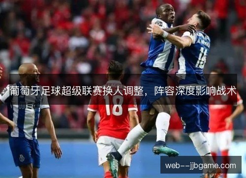 葡萄牙足球超级联赛换人调整,阵容深度影响战术 葡萄牙足球超级联赛换人调整,阵容深度影响战术
