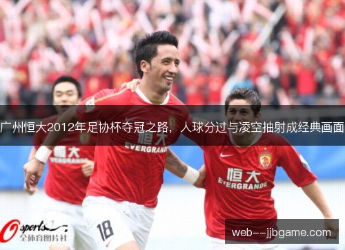 广州恒大2012年足协杯夺冠之路,人球分过与凌空抽射成经典画面 广州恒大2012年足协杯夺冠之路,人球分过与凌空抽射成经典画面